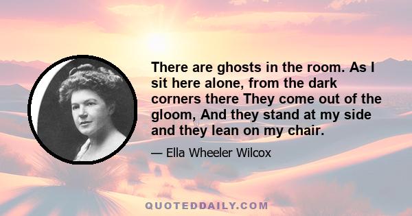 There are ghosts in the room. As I sit here alone, from the dark corners there They come out of the gloom, And they stand at my side and they lean on my chair.