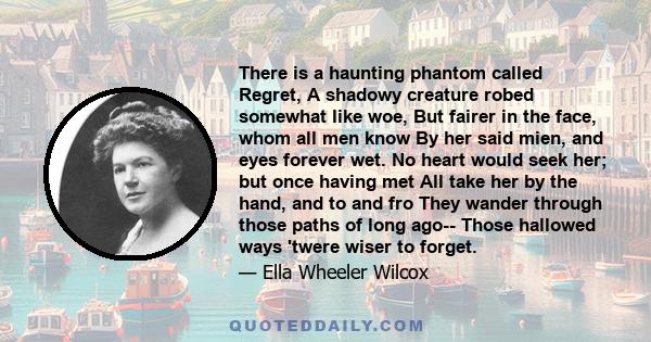 There is a haunting phantom called Regret, A shadowy creature robed somewhat like woe, But fairer in the face, whom all men know By her said mien, and eyes forever wet. No heart would seek her; but once having met All