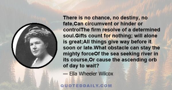 There is no chance, no destiny, no fate,Can circumvent or hinder or controlThe firm resolve of a determined soul.Gifts count for nothing; will alone is great;All things give way before it soon or late.What obstacle can