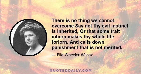 There is no thing we cannot overcome Say not thy evil instinct is inherited, Or that some trait inborn makes thy whole life forlorn, And calls down punishment that is not merited.