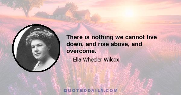 There is nothing we cannot live down, and rise above, and overcome.