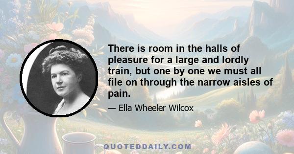 There is room in the halls of pleasure for a large and lordly train, but one by one we must all file on through the narrow aisles of pain.