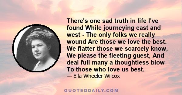 There's one sad truth in life I've found While journeying east and west - The only folks we really wound Are those we love the best. We flatter those we scarcely know, We please the fleeting guest, And deal full many a