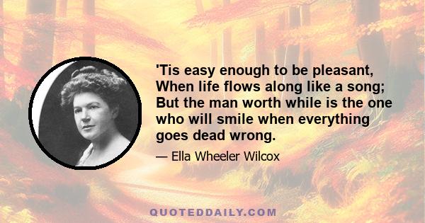 'Tis easy enough to be pleasant, When life flows along like a song; But the man worth while is the one who will smile when everything goes dead wrong.