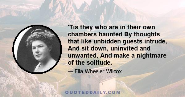 'Tis they who are in their own chambers haunted By thoughts that like unbidden guests intrude, And sit down, uninvited and unwanted, And make a nightmare of the solitude.