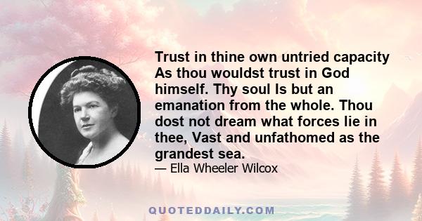 Trust in thine own untried capacity As thou wouldst trust in God himself. Thy soul Is but an emanation from the whole. Thou dost not dream what forces lie in thee, Vast and unfathomed as the grandest sea.