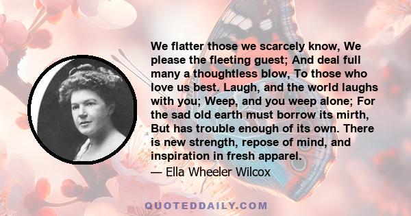 We flatter those we scarcely know, We please the fleeting guest; And deal full many a thoughtless blow, To those who love us best. Laugh, and the world laughs with you; Weep, and you weep alone; For the sad old earth