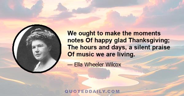 We ought to make the moments notes Of happy glad Thanksgiving; The hours and days, a silent praise Of music we are living.