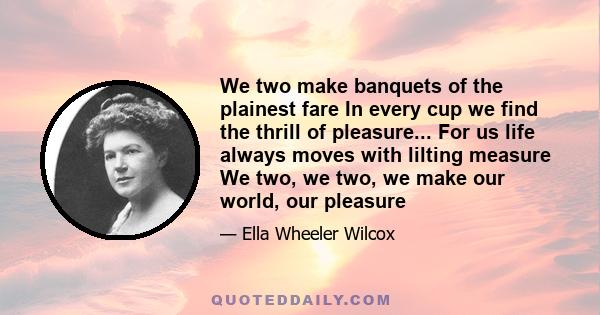 We two make banquets of the plainest fare In every cup we find the thrill of pleasure... For us life always moves with lilting measure We two, we two, we make our world, our pleasure