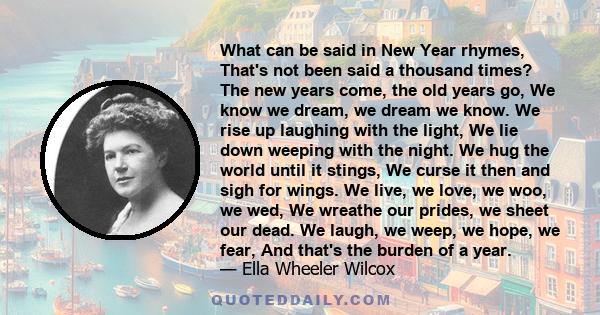 What can be said in New Year rhymes, That's not been said a thousand times? The new years come, the old years go, We know we dream, we dream we know. We rise up laughing with the light, We lie down weeping with the