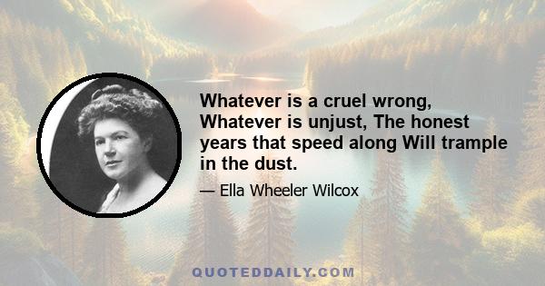 Whatever is a cruel wrong, Whatever is unjust, The honest years that speed along Will trample in the dust.