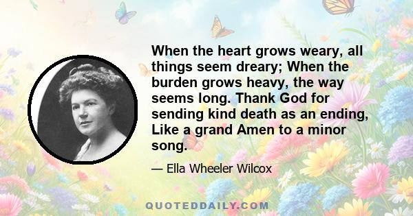 When the heart grows weary, all things seem dreary; When the burden grows heavy, the way seems long. Thank God for sending kind death as an ending, Like a grand Amen to a minor song.