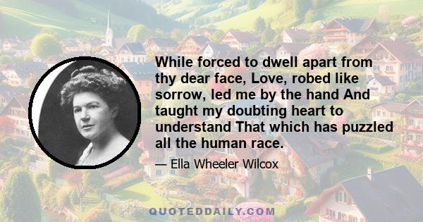 While forced to dwell apart from thy dear face, Love, robed like sorrow, led me by the hand And taught my doubting heart to understand That which has puzzled all the human race.