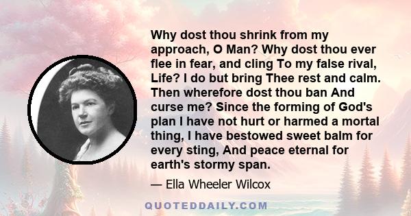 Why dost thou shrink from my approach, O Man? Why dost thou ever flee in fear, and cling To my false rival, Life? I do but bring Thee rest and calm. Then wherefore dost thou ban And curse me? Since the forming of God's