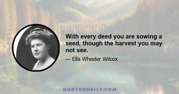 With every deed you are sowing a seed, though the harvest you may not see.