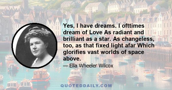 Yes, I have dreams. I ofttimes dream of Love As radiant and brilliant as a star. As changeless, too, as that fixed light afar Which glorifies vast worlds of space above.