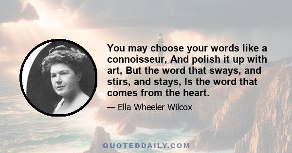 You may choose your words like a connoisseur, And polish it up with art, But the word that sways, and stirs, and stays, Is the word that comes from the heart.