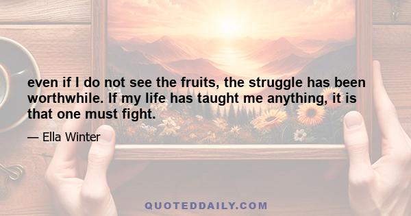 even if I do not see the fruits, the struggle has been worthwhile. If my life has taught me anything, it is that one must fight.