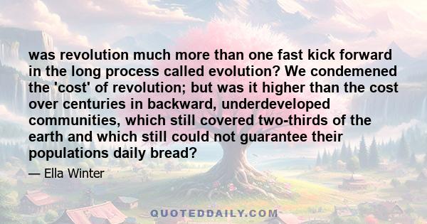 was revolution much more than one fast kick forward in the long process called evolution? We condemened the 'cost' of revolution; but was it higher than the cost over centuries in backward, underdeveloped communities,