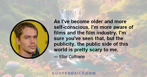 As I've become older and more self-conscious, I'm more aware of films and the film industry. I'm sure you've seen that, but the publicity, the public side of this world is pretty scary to me.