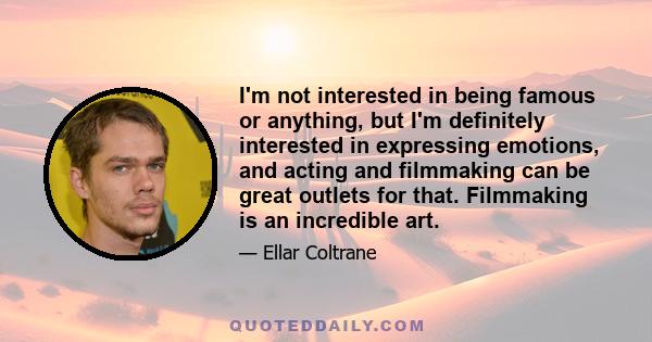 I'm not interested in being famous or anything, but I'm definitely interested in expressing emotions, and acting and filmmaking can be great outlets for that. Filmmaking is an incredible art.