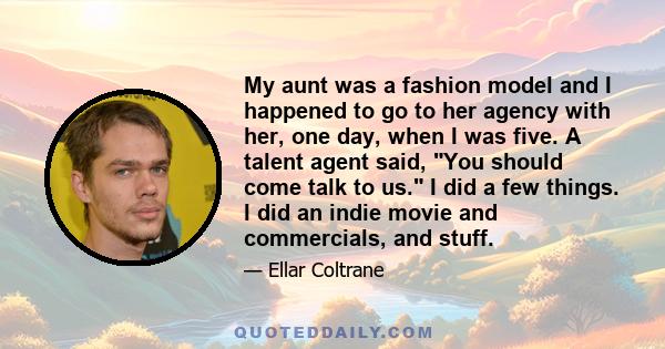 My aunt was a fashion model and I happened to go to her agency with her, one day, when I was five. A talent agent said, You should come talk to us. I did a few things. I did an indie movie and commercials, and stuff.