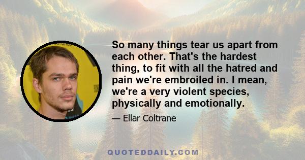 So many things tear us apart from each other. That's the hardest thing, to fit with all the hatred and pain we're embroiled in. I mean, we're a very violent species, physically and emotionally.