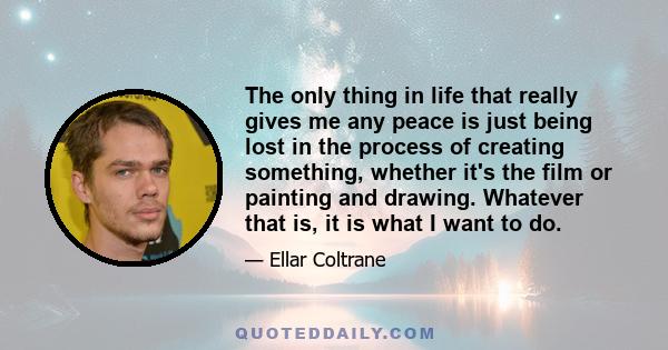 The only thing in life that really gives me any peace is just being lost in the process of creating something, whether it's the film or painting and drawing. Whatever that is, it is what I want to do.