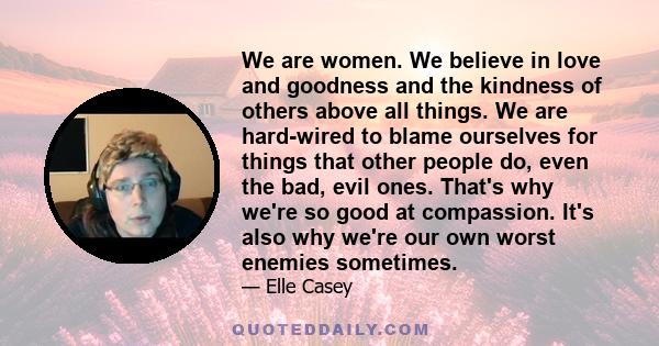 We are women. We believe in love and goodness and the kindness of others above all things. We are hard-wired to blame ourselves for things that other people do, even the bad, evil ones. That's why we're so good at