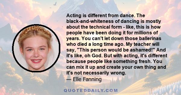 Acting is different from dance. The black-and-whiteness of dancing is mostly about the technical form - like, this is how people have been doing it for millions of years. You can't let down those ballerinas who died a