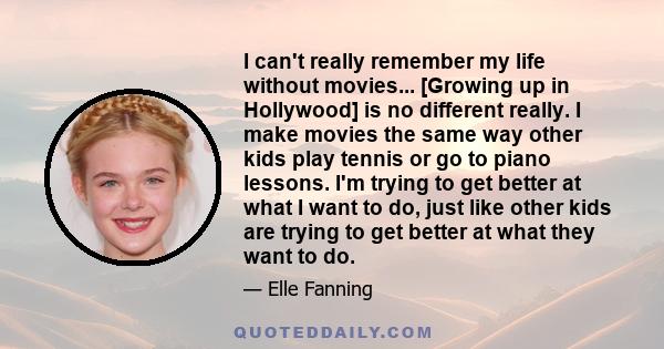 I can't really remember my life without movies... [Growing up in Hollywood] is no different really. I make movies the same way other kids play tennis or go to piano lessons. I'm trying to get better at what I want to