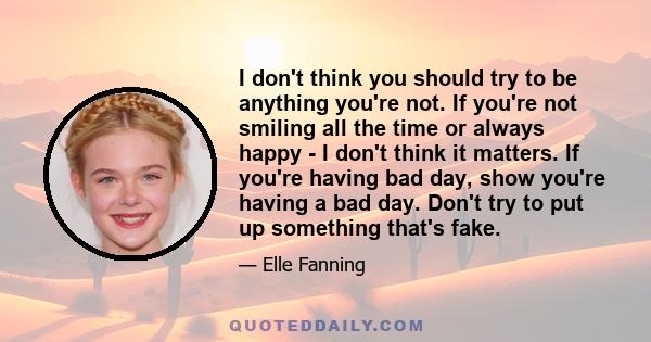 I don't think you should try to be anything you're not. If you're not smiling all the time or always happy - I don't think it matters. If you're having bad day, show you're having a bad day. Don't try to put up