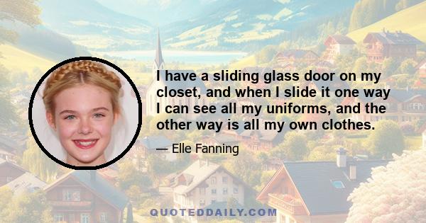 I have a sliding glass door on my closet, and when I slide it one way I can see all my uniforms, and the other way is all my own clothes.