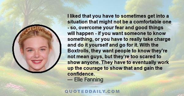 I liked that you have to sometimes get into a situation that might not be a comfortable one - so, overcome your fear and good things will happen - if you want someone to know something, or you have to really take charge 