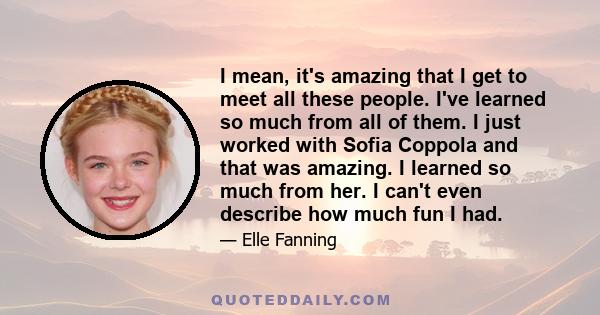 I mean, it's amazing that I get to meet all these people. I've learned so much from all of them. I just worked with Sofia Coppola and that was amazing. I learned so much from her. I can't even describe how much fun I