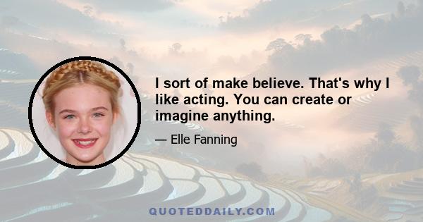 I sort of make believe. That's why I like acting. You can create or imagine anything.