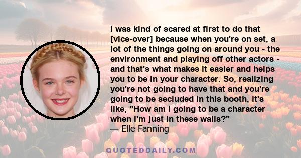 I was kind of scared at first to do that [vice-over] because when you're on set, a lot of the things going on around you - the environment and playing off other actors - and that's what makes it easier and helps you to