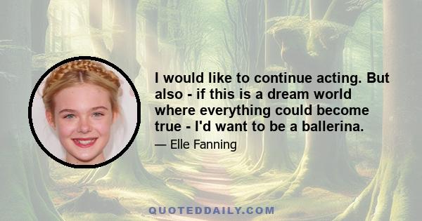 I would like to continue acting. But also - if this is a dream world where everything could become true - I'd want to be a ballerina.