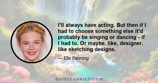 I'll always have acting. But then if I had to choose something else it'd probably be singing or dancing - if I had to. Or maybe, like, designer, like sketching designs.