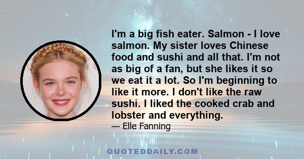 I'm a big fish eater. Salmon - I love salmon. My sister loves Chinese food and sushi and all that. I'm not as big of a fan, but she likes it so we eat it a lot. So I'm beginning to like it more. I don't like the raw