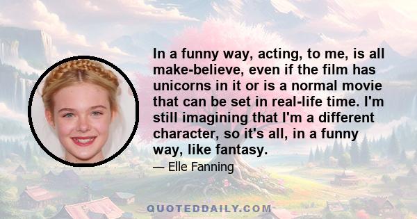 In a funny way, acting, to me, is all make-believe, even if the film has unicorns in it or is a normal movie that can be set in real-life time. I'm still imagining that I'm a different character, so it's all, in a funny 