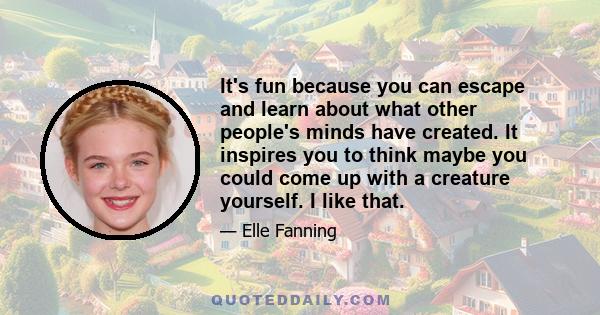 It's fun because you can escape and learn about what other people's minds have created. It inspires you to think maybe you could come up with a creature yourself. I like that.