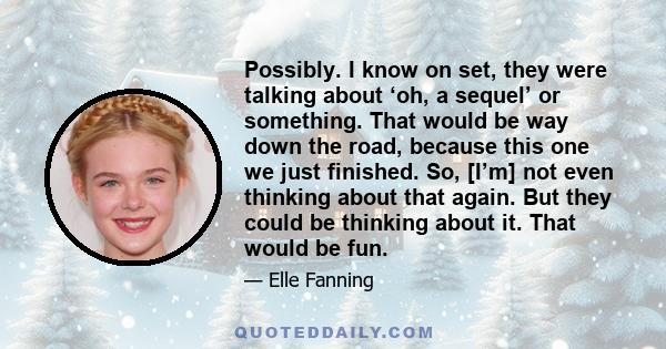 Possibly. I know on set, they were talking about ‘oh, a sequel’ or something. That would be way down the road, because this one we just finished. So, [I’m] not even thinking about that again. But they could be thinking