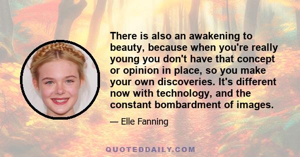 There is also an awakening to beauty, because when you're really young you don't have that concept or opinion in place, so you make your own discoveries. It's different now with technology, and the constant bombardment