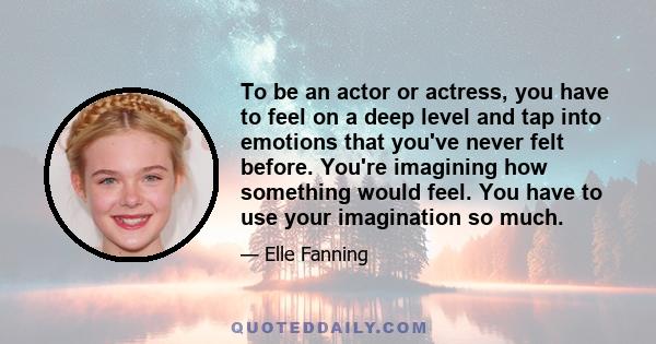 To be an actor or actress, you have to feel on a deep level and tap into emotions that you've never felt before. You're imagining how something would feel. You have to use your imagination so much.