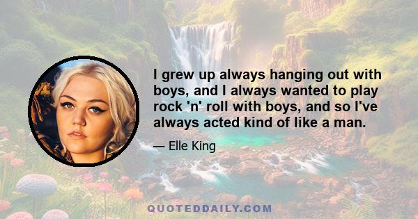 I grew up always hanging out with boys, and I always wanted to play rock 'n' roll with boys, and so I've always acted kind of like a man.