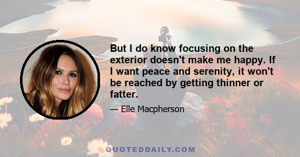 But I do know focusing on the exterior doesn't make me happy. If I want peace and serenity, it won't be reached by getting thinner or fatter.