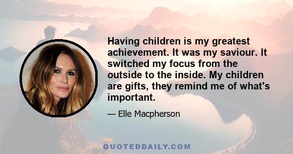 Having children is my greatest achievement. It was my saviour. It switched my focus from the outside to the inside. My children are gifts, they remind me of what's important.