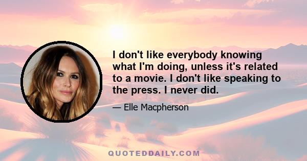 I don't like everybody knowing what I'm doing, unless it's related to a movie. I don't like speaking to the press. I never did.