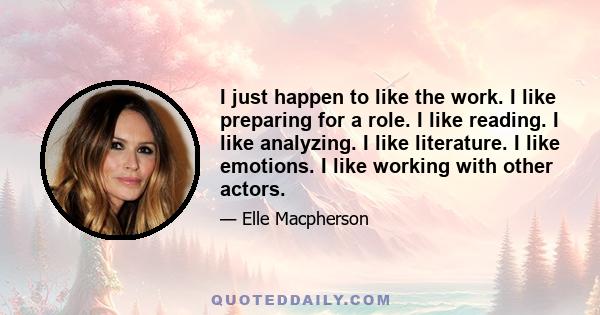 I just happen to like the work. I like preparing for a role. I like reading. I like analyzing. I like literature. I like emotions. I like working with other actors.